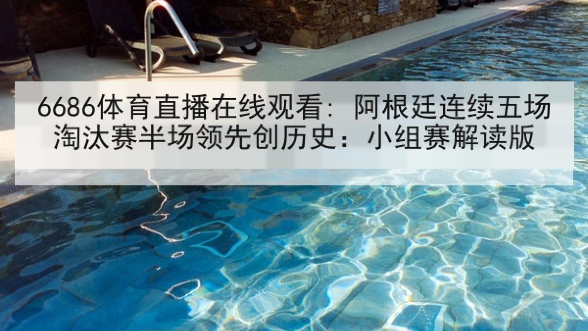 6686体育直播在线观看: 阿根廷连续五场淘汰赛半场领先创历史：小组赛解读版