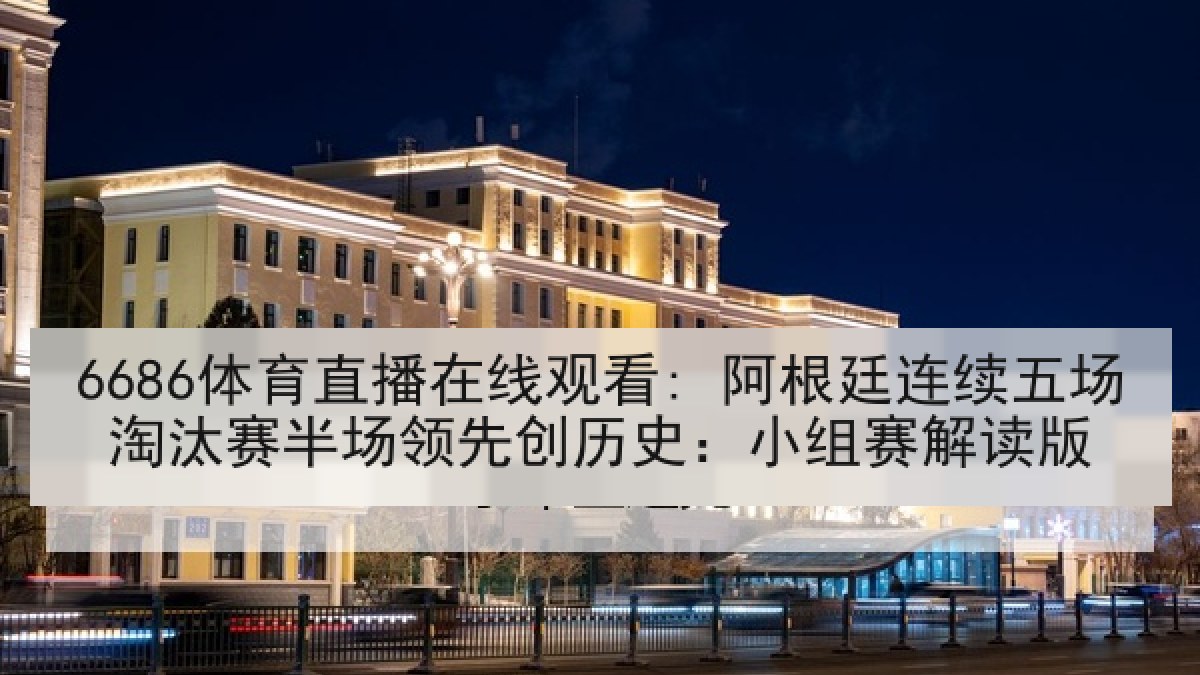6686体育直播在线观看: 阿根廷连续五场淘汰赛半场领先创历史：小组赛解读版