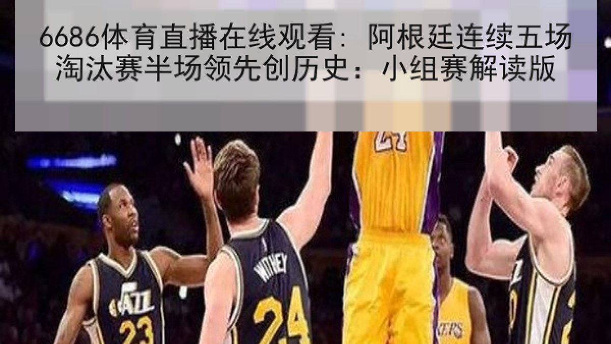 6686体育直播在线观看: 阿根廷连续五场淘汰赛半场领先创历史：小组赛解读版
