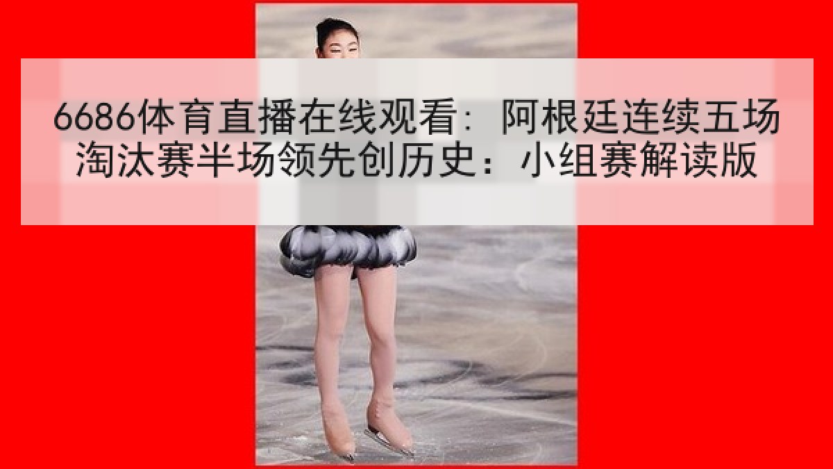 6686体育直播在线观看: 阿根廷连续五场淘汰赛半场领先创历史：小组赛解读版