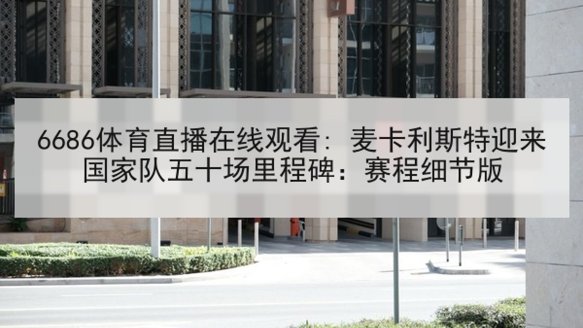 6686体育直播在线观看: 麦卡利斯特迎来国家队五十场里程碑：赛程细节版