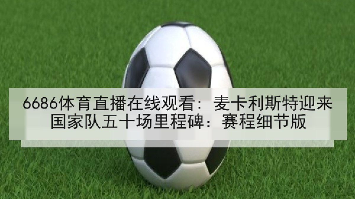 6686体育直播在线观看: 麦卡利斯特迎来国家队五十场里程碑：赛程细节版