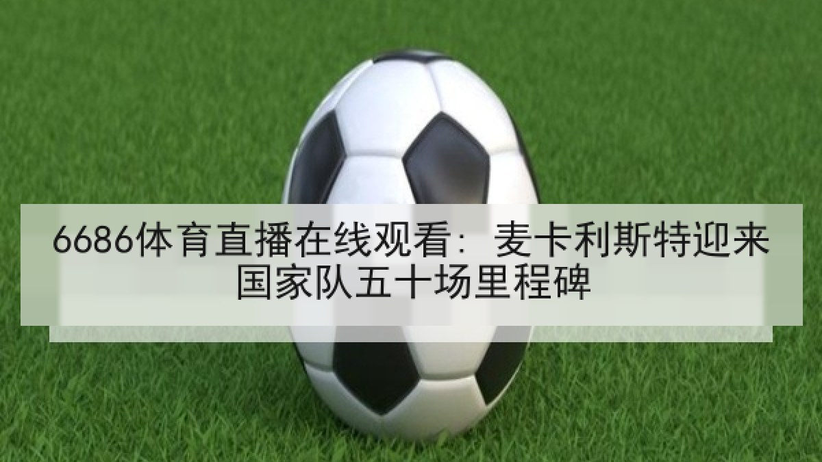 6686体育直播在线观看: 麦卡利斯特迎来国家队五十场里程碑