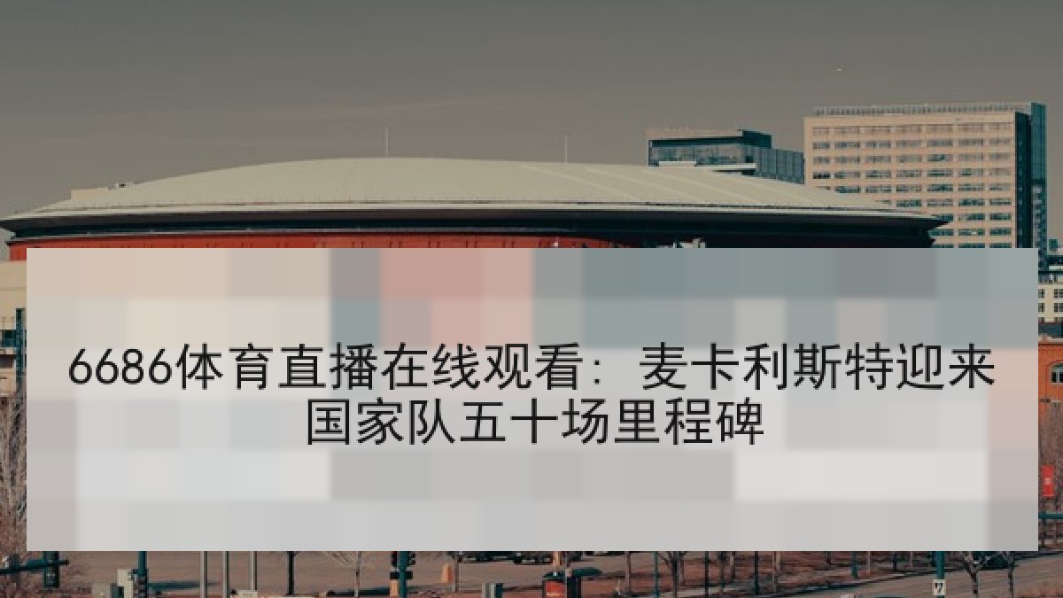 6686体育直播在线观看: 麦卡利斯特迎来国家队五十场里程碑