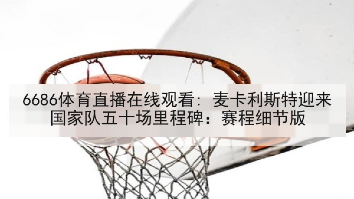 6686体育直播在线观看: 麦卡利斯特迎来国家队五十场里程碑：赛程细节版