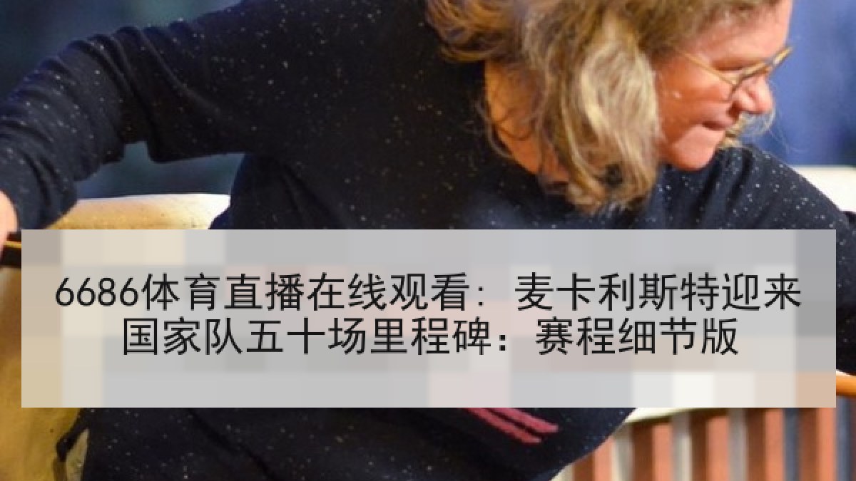 6686体育直播在线观看: 麦卡利斯特迎来国家队五十场里程碑：赛程细节版