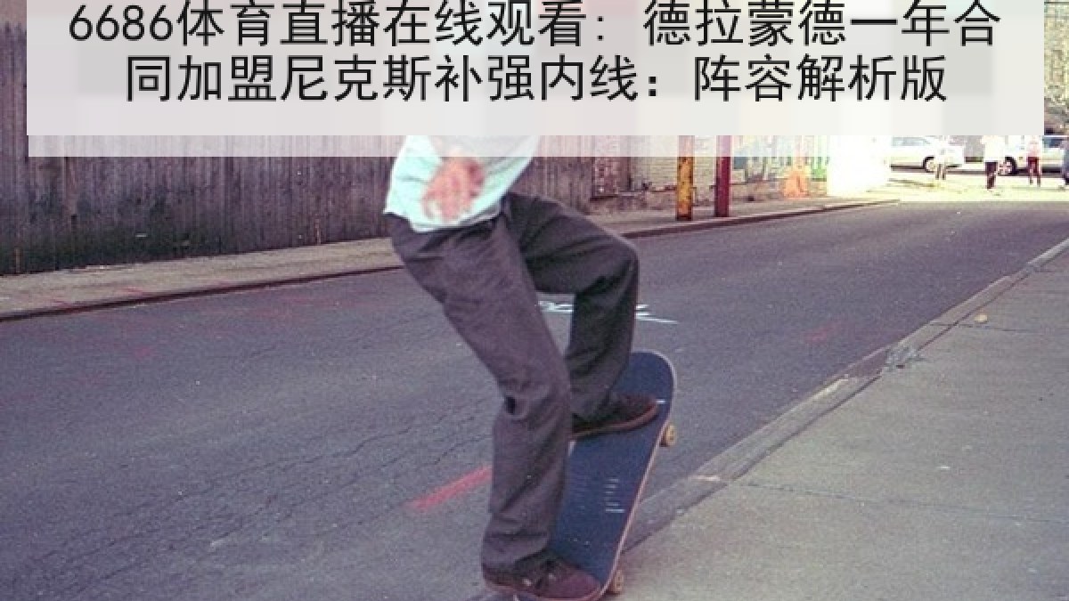 6686体育直播在线观看: 德拉蒙德一年合同加盟尼克斯补强内线：阵容解析版