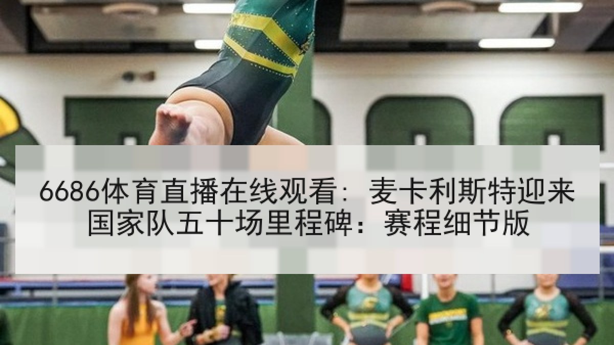 6686体育直播在线观看: 麦卡利斯特迎来国家队五十场里程碑：赛程细节版