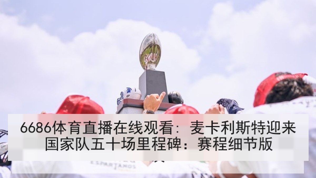 6686体育直播在线观看: 麦卡利斯特迎来国家队五十场里程碑：赛程细节版