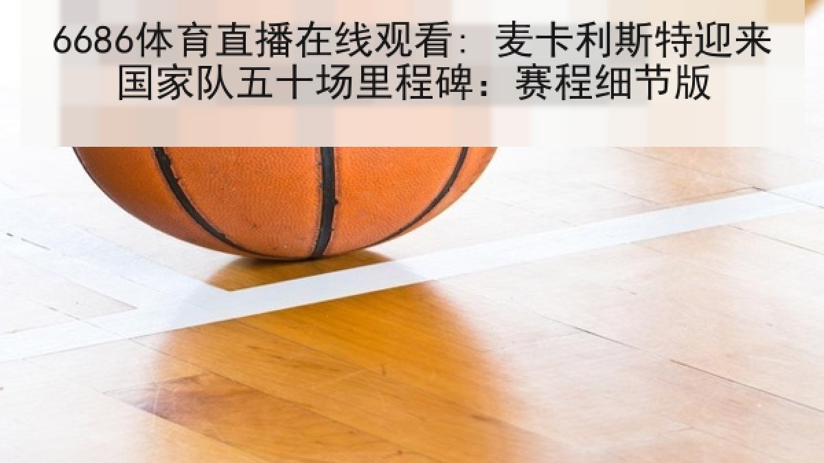 6686体育直播在线观看: 麦卡利斯特迎来国家队五十场里程碑：赛程细节版