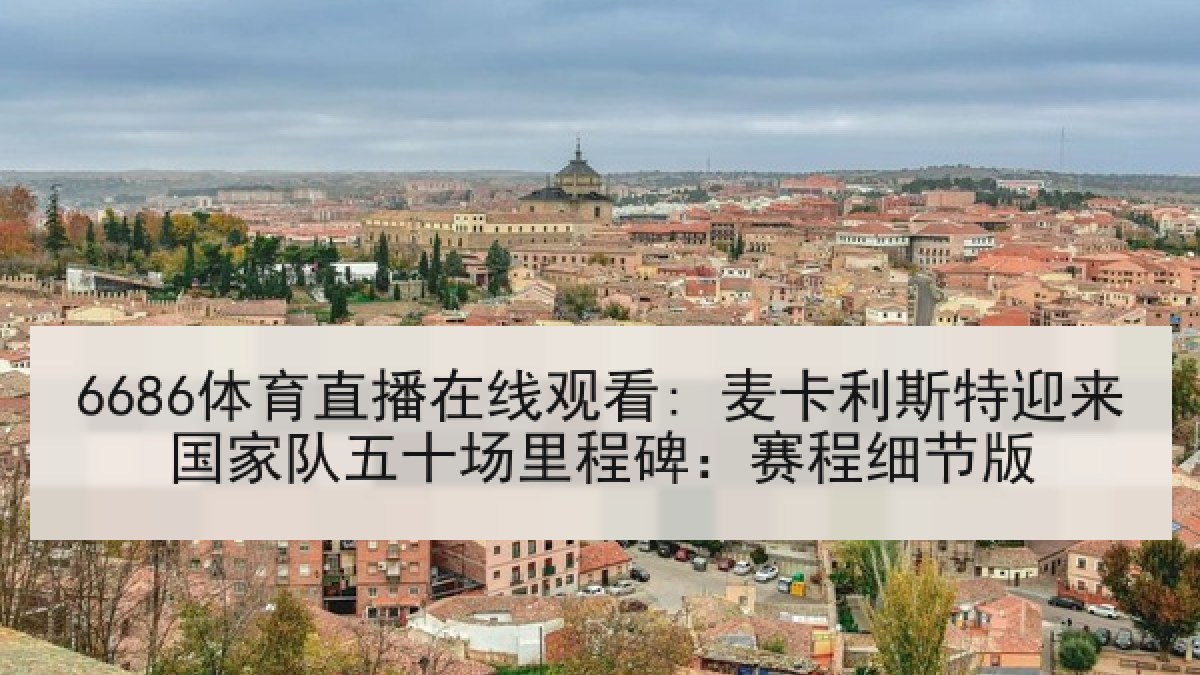 6686体育直播在线观看: 麦卡利斯特迎来国家队五十场里程碑：赛程细节版
