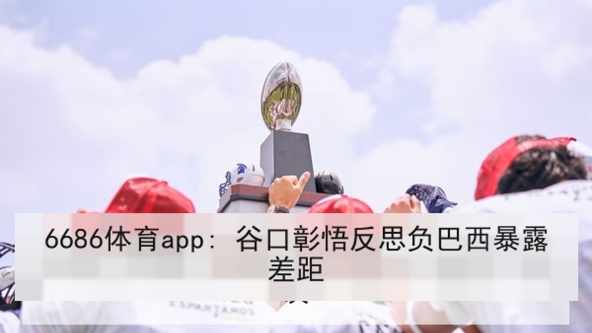 6686体育app: 谷口彰悟反思负巴西暴露差距
