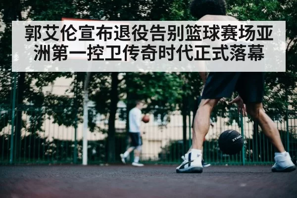 郭艾伦宣布退役告别篮球赛场亚洲第一控卫传奇时代正式落幕